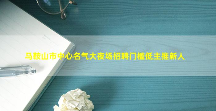 马鞍山市中心名气大夜场招聘门槛低主推新人